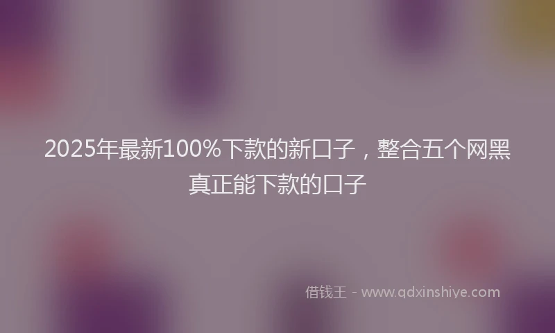 2025年最新100%下款的新口子，整合五个网黑真正能下款的口子