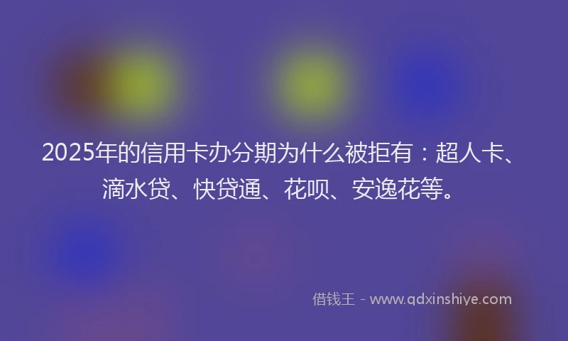 2025年的信用卡办分期为什么被拒有：超人卡、滴水贷、快贷通、花呗、安逸花等。