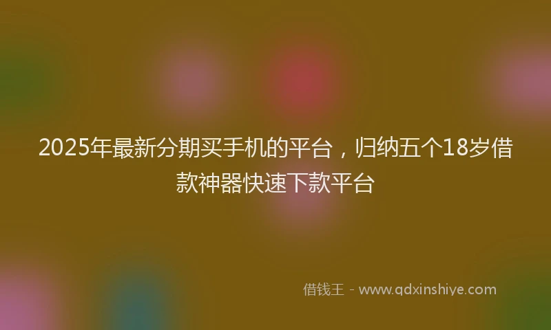 2025年最新分期买手机的平台，归纳五个18岁借款神器快速下款平台
