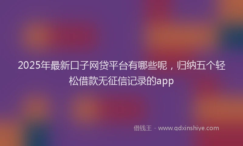 2025年最新口子网贷平台有哪些呢，归纳五个轻松借款无征信记录的app