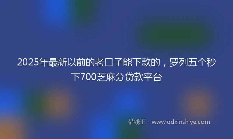 2025年最新以前的老口子能下款的，罗列五个秒下700芝麻分贷款平台