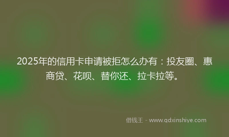 2025年的信用卡申请被拒怎么办有：投友圈、惠商贷、花呗、替你还、拉卡拉等。