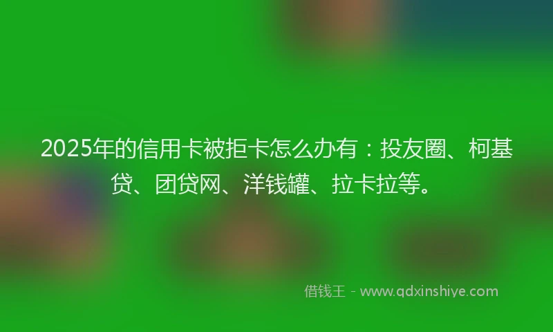 2025年的信用卡被拒卡怎么办有：投友圈、柯基贷、团贷网、洋钱罐、拉卡拉等。