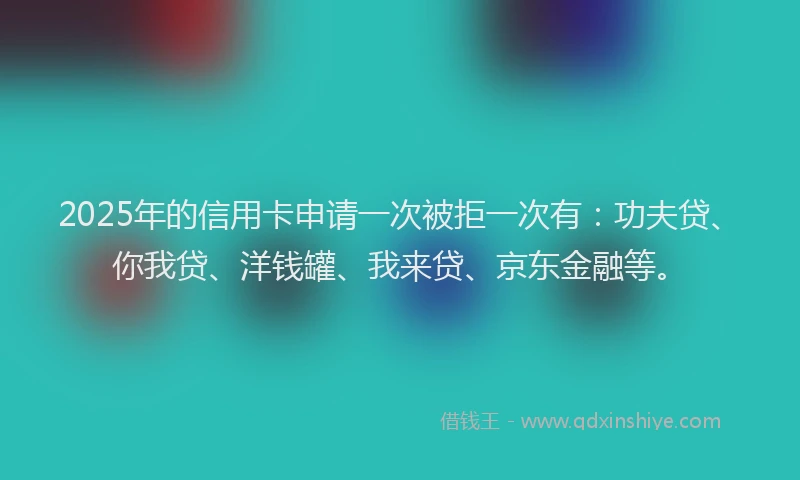 2025年的信用卡申请一次被拒一次有：功夫贷、你我贷、洋钱罐、我来贷、京东金融等。