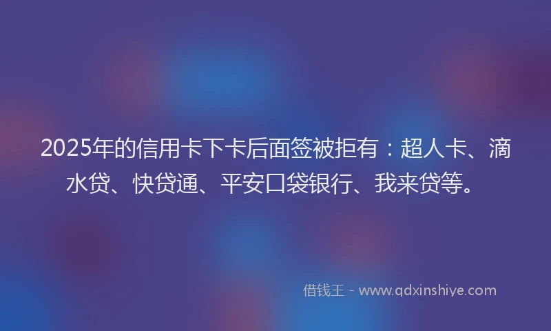 2025年的信用卡下卡后面签被拒有：超人卡、滴水贷、快贷通、平安口袋银行、我来贷等。