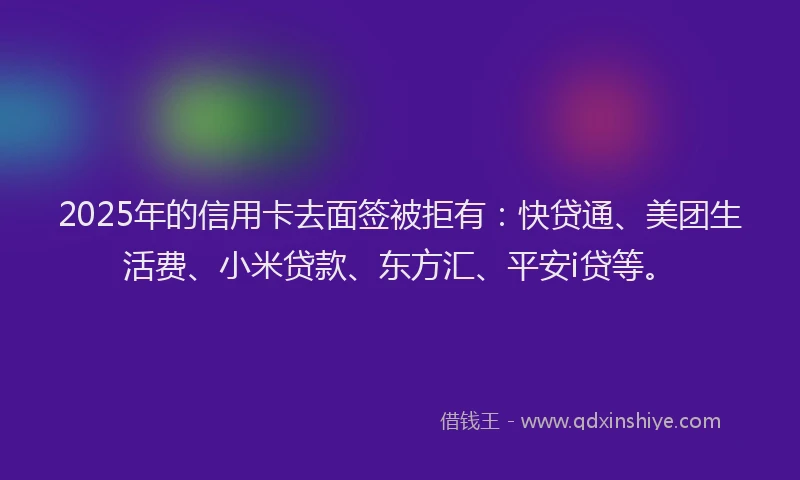 2025年的信用卡去面签被拒有：快贷通、美团生活费、小米贷款、东方汇、平安i贷等。
