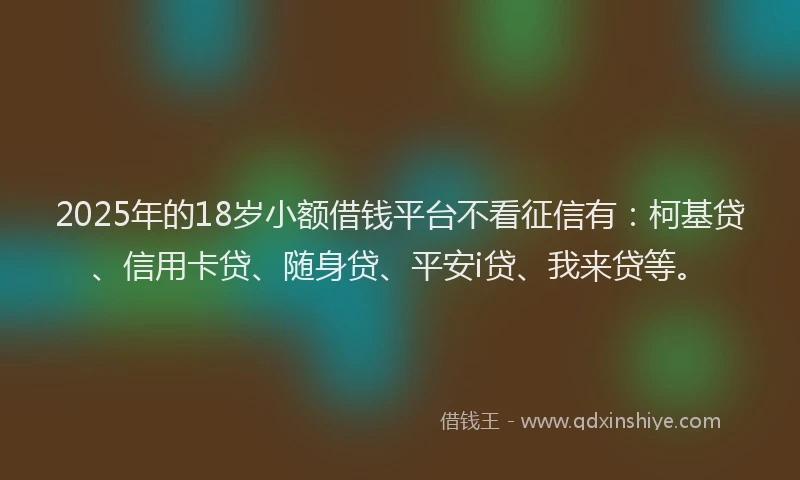 2025年的18岁小额借钱平台不看征信有：柯基贷、信用卡贷、随身贷、平安i贷、我来贷等。