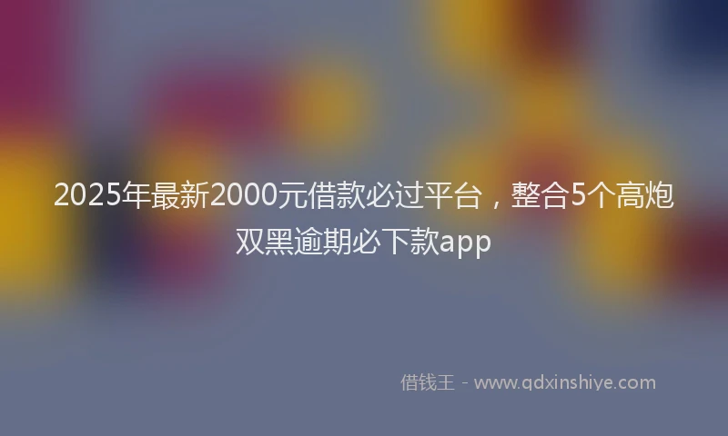 2025年最新2000元借款必过平台，整合5个高炮双黑逾期必下款app
