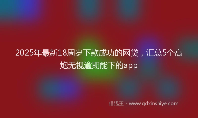 2025年最新18周岁下款成功的网贷，汇总5个高炮无视逾期能下的app