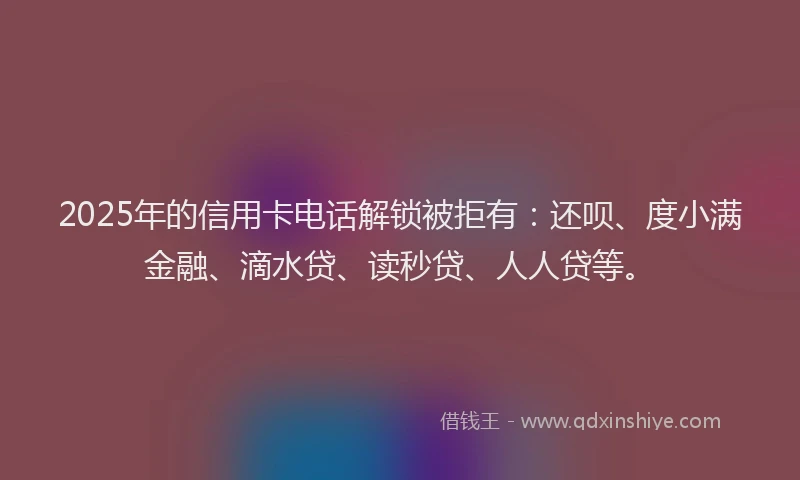 2025年的信用卡电话解锁被拒有：还呗、度小满金融、滴水贷、读秒贷、人人贷等。