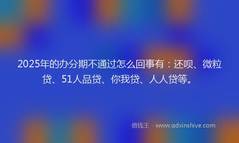 2025年的办分期不通过怎么回事有：还呗、微粒贷、51人品贷、你我贷、人人贷等。