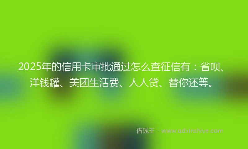 2025年的信用卡审批通过怎么查征信有：省呗、洋钱罐、美团生活费、人人贷、替你还等。