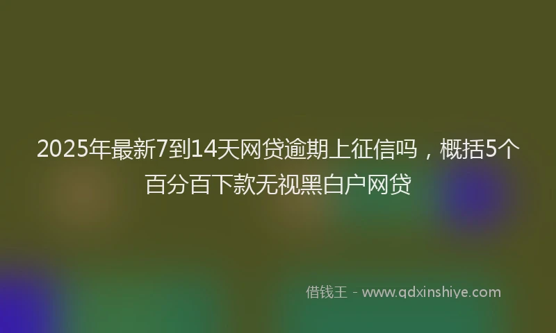 2025年最新7到14天网贷逾期上征信吗，概括5个百分百下款无视黑白户网贷