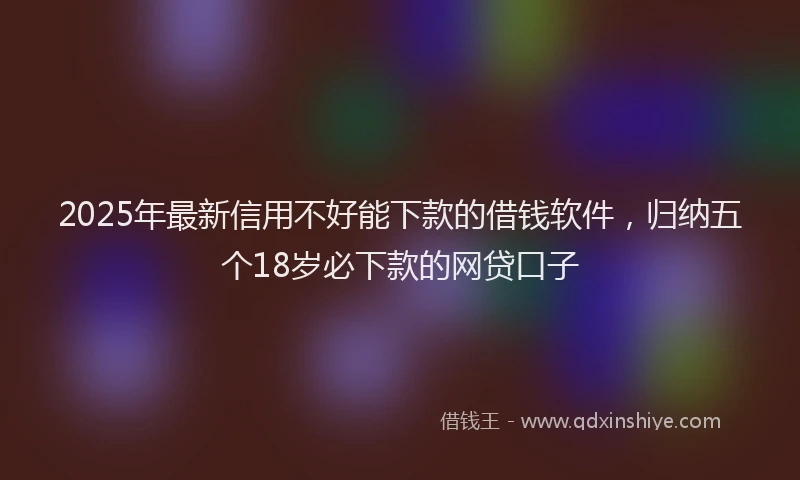 2025年最新信用不好能下款的借钱软件，归纳五个18岁必下款的网贷口子