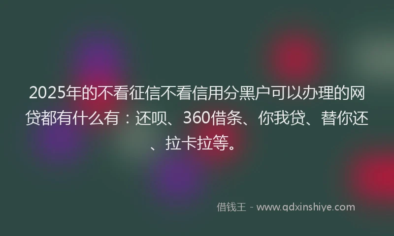 2025年的不看征信不看信用分黑户可以办理的网贷都有什么有：还呗、360借条、你我贷、替你还、拉卡拉等。