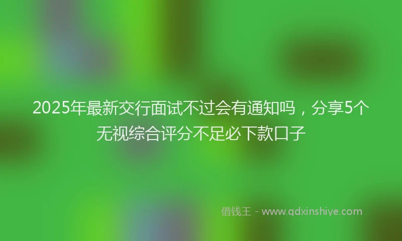 2025年最新交行面试不过会有通知吗，分享5个无视综合评分不足必下款口子