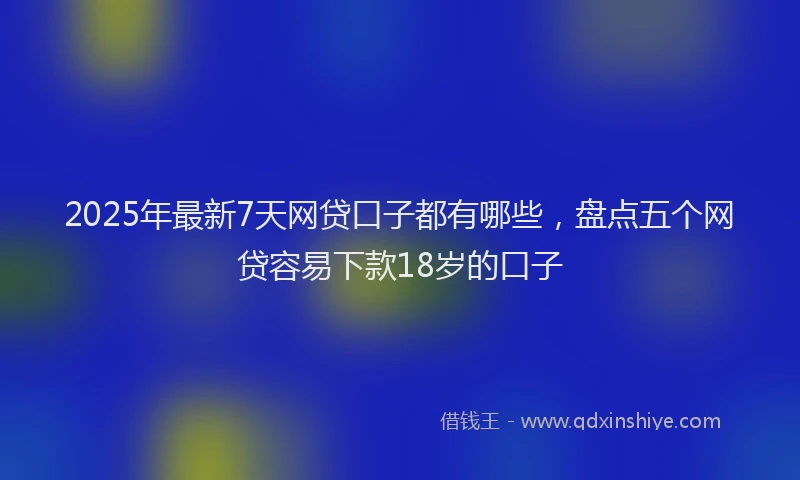2025年最新7天网贷口子都有哪些，盘点五个网贷容易下款18岁的口子