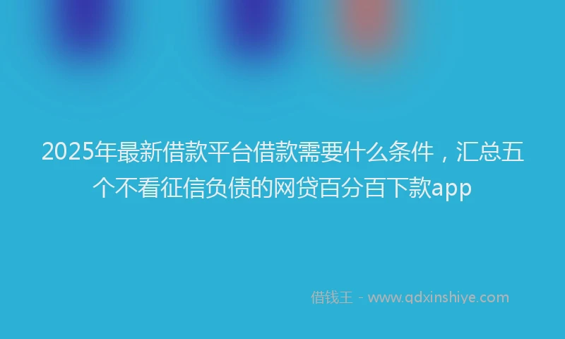 2025年最新借款平台借款需要什么条件，汇总五个不看征信负债的网贷百分百下款app