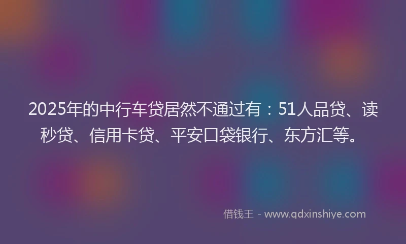 2025年的中行车贷居然不通过有：51人品贷、读秒贷、信用卡贷、平安口袋银行、东方汇等。