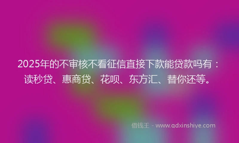 2025年的不审核不看征信直接下款能贷款吗有：读秒贷、惠商贷、花呗、东方汇、替你还等。