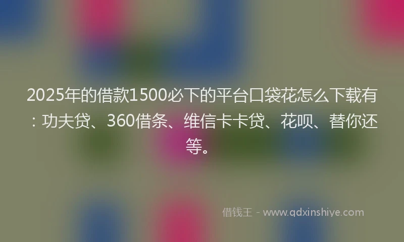 2025年的借款1500必下的平台口袋花怎么下载有：功夫贷、360借条、维信卡卡贷、花呗、替你还等。