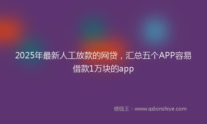 2025年最新人工放款的网贷，汇总五个APP容易借款1万块的app