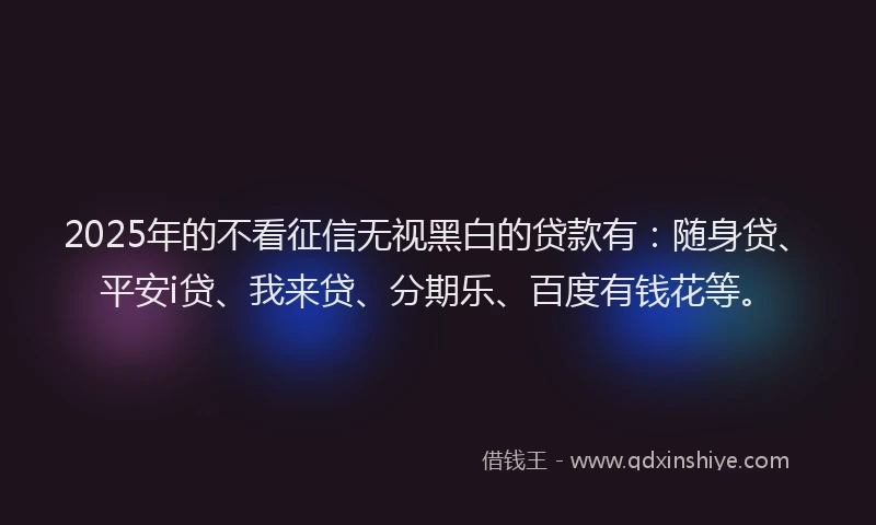 2025年的不看征信无视黑白的贷款有：随身贷、平安i贷、我来贷、分期乐、百度有钱花等。