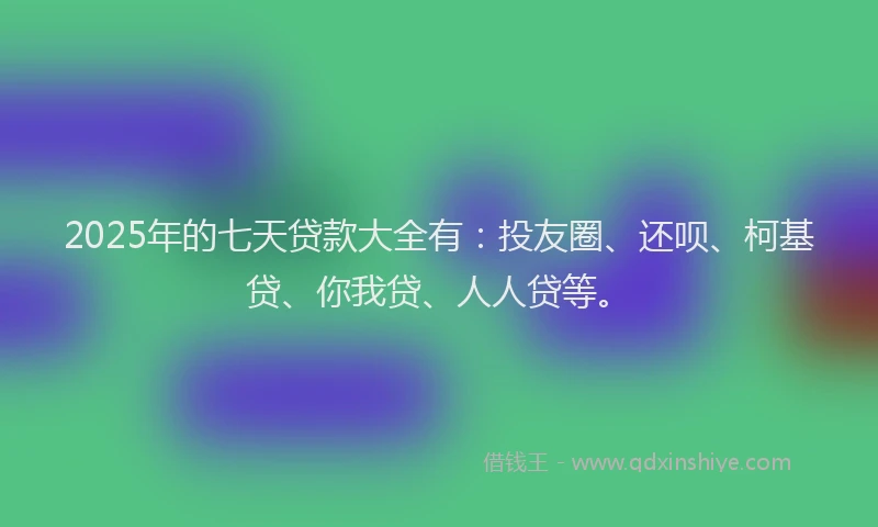 2025年的七天贷款大全有：投友圈、还呗、柯基贷、你我贷、人人贷等。