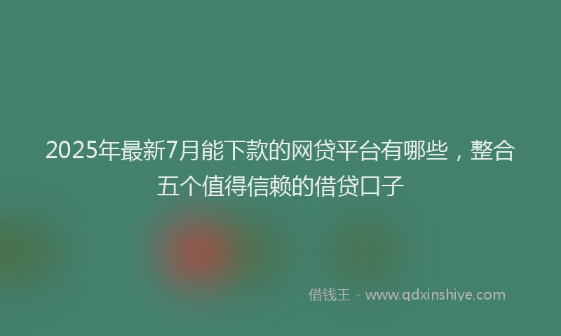 2025年最新7月能下款的网贷平台有哪些，整合五个值得信赖的借贷口子