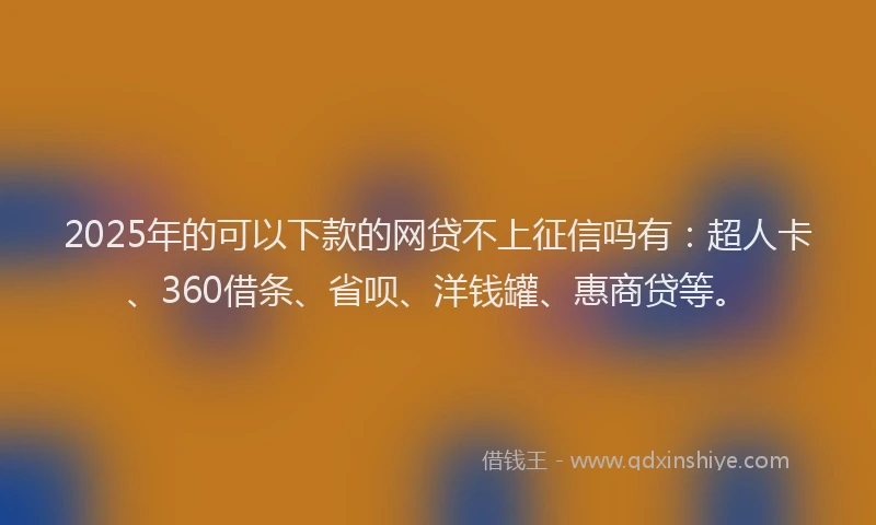 2025年的可以下款的网贷不上征信吗有：超人卡、360借条、省呗、洋钱罐、惠商贷等。