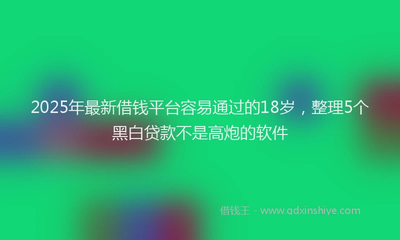 2025年最新借钱平台容易通过的18岁，整理5个黑白贷款不是高炮的软件