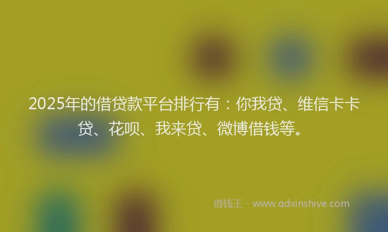 2025年的借贷款平台排行有：你我贷、维信卡卡贷、花呗、我来贷、微博借钱等。