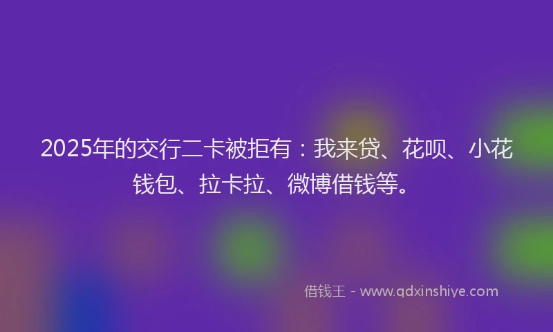 2025年的交行二卡被拒有：我来贷、花呗、小花钱包、拉卡拉、微博借钱等。