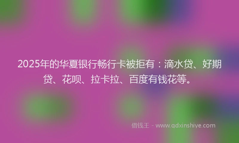 2025年的华夏银行畅行卡被拒有：滴水贷、好期贷、花呗、拉卡拉、百度有钱花等。