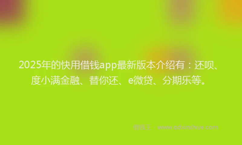 2025年的快用借钱app最新版本介绍有：还呗、度小满金融、替你还、e微贷、分期乐等。