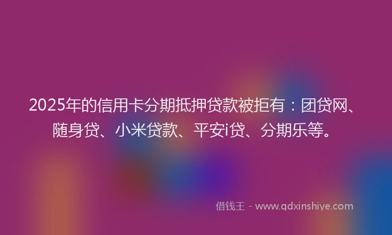2025年的信用卡分期抵押贷款被拒有：团贷网、随身贷、小米贷款、平安i贷、分期乐等。