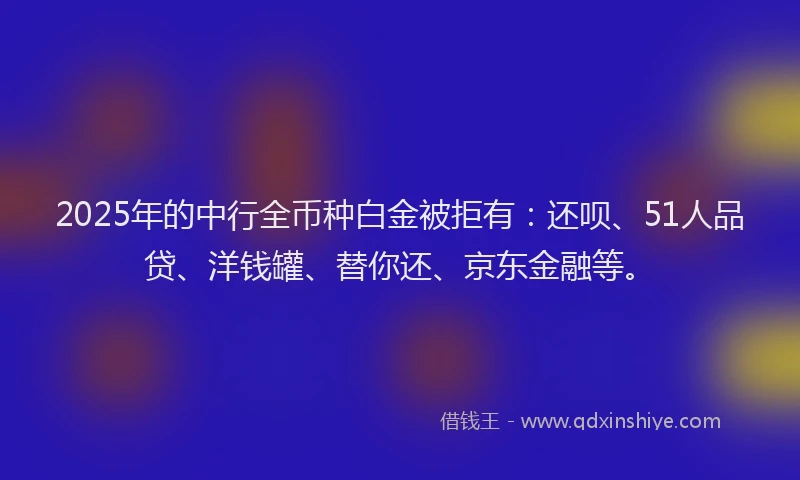 2025年的中行全币种白金被拒有：还呗、51人品贷、洋钱罐、替你还、京东金融等。