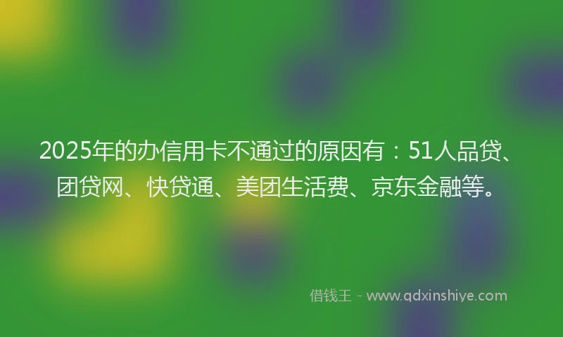 2025年的办信用卡不通过的原因有：51人品贷、团贷网、快贷通、美团生活费、京东金融等。