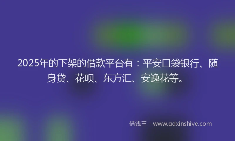 2025年的下架的借款平台有：平安口袋银行、随身贷、花呗、东方汇、安逸花等。