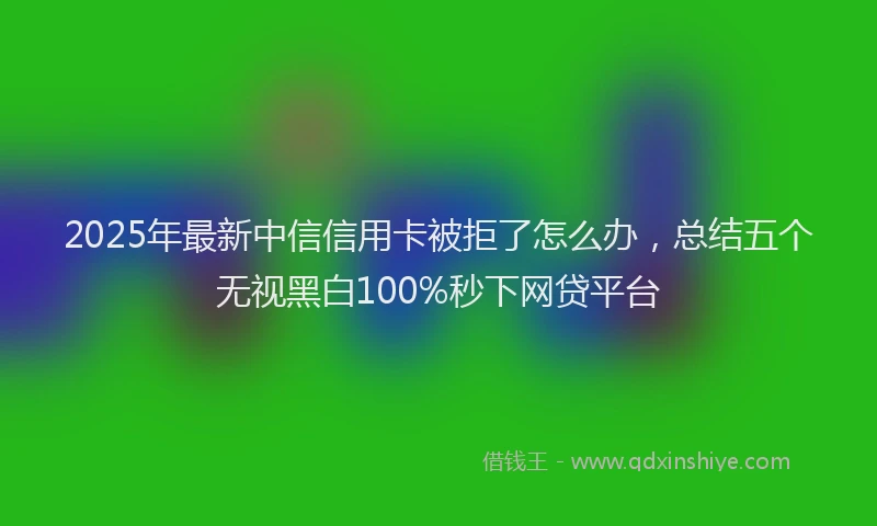 2025年最新中信信用卡被拒了怎么办，总结五个无视黑白100%秒下网贷平台