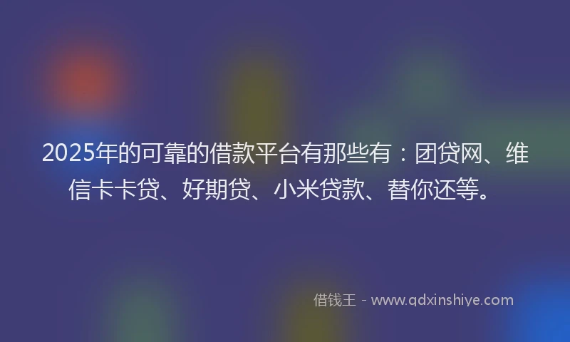 2025年的可靠的借款平台有那些有：团贷网、维信卡卡贷、好期贷、小米贷款、替你还等。
