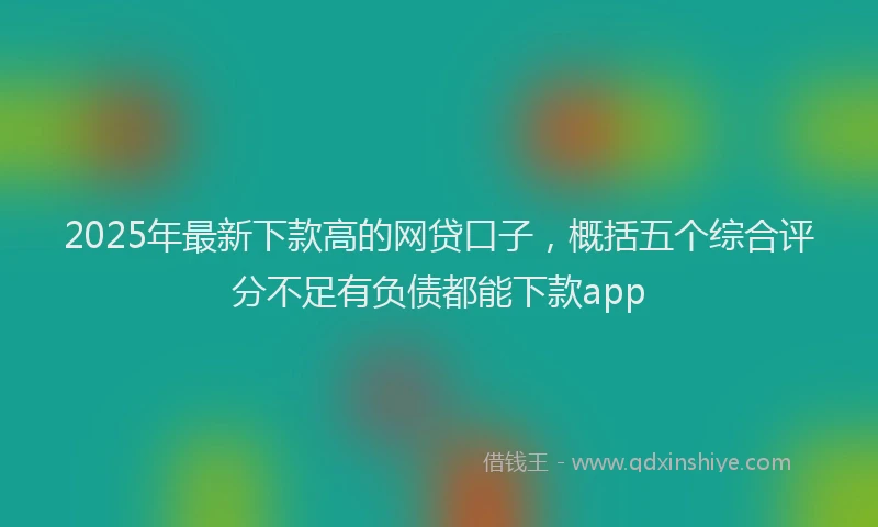 2025年最新下款高的网贷口子，概括五个综合评分不足有负债都能下款app