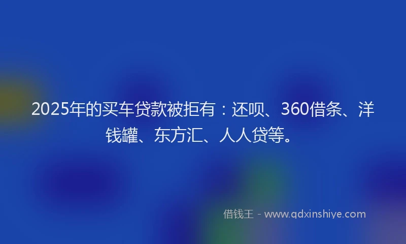 2025年的买车贷款被拒有：还呗、360借条、洋钱罐、东方汇、人人贷等。