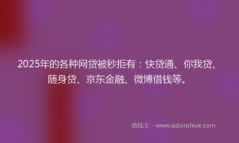 2025年的各种网贷被秒拒有：快贷通、你我贷、随身贷、京东金融、微博借钱等。