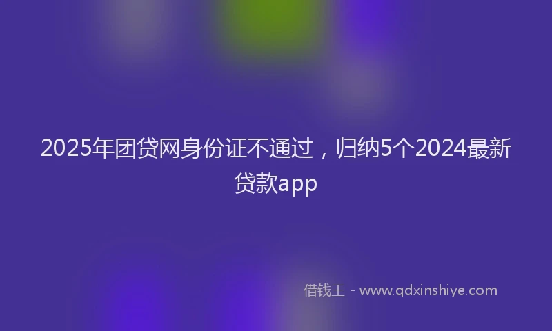 2025年团贷网身份证不通过，归纳5个2024最新贷款app