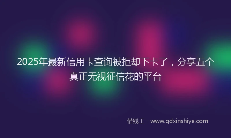 2025年最新信用卡查询被拒却下卡了，分享五个真正无视征信花的平台