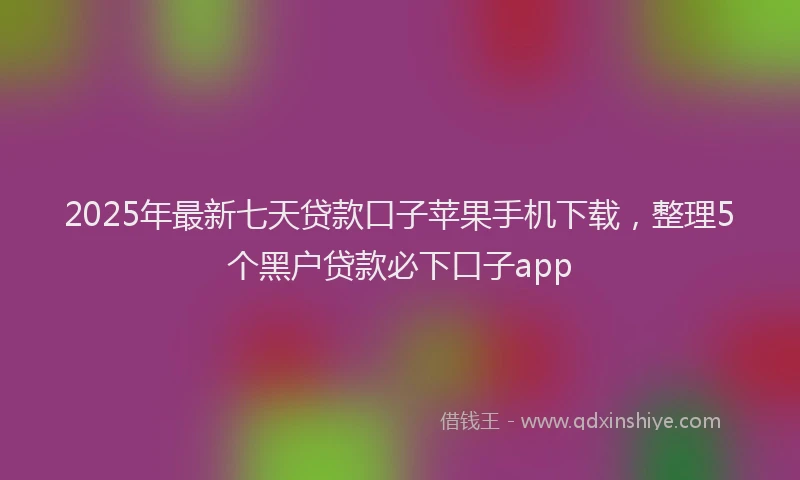 2025年最新七天贷款口子苹果手机下载，整理5个黑户贷款必下口子app