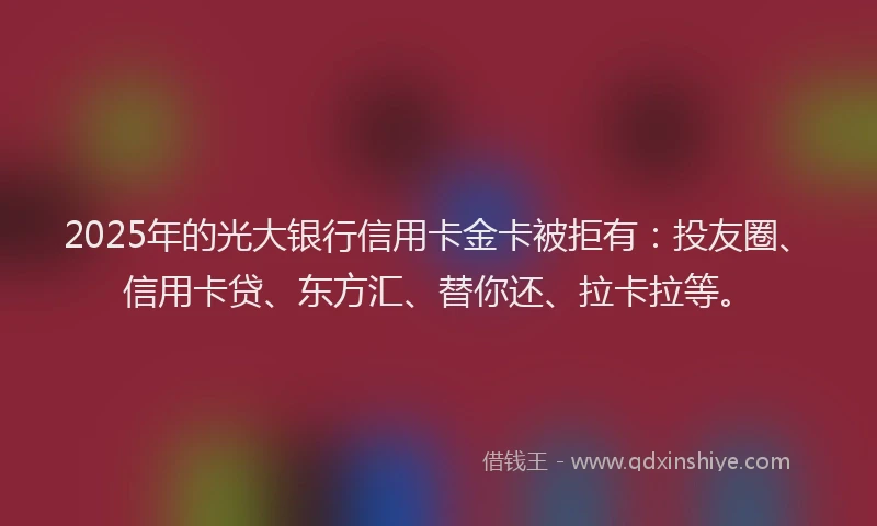 2025年的光大银行信用卡金卡被拒有：投友圈、信用卡贷、东方汇、替你还、拉卡拉等。