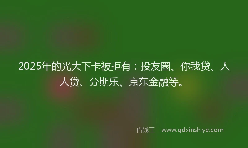 2025年的光大下卡被拒有：投友圈、你我贷、人人贷、分期乐、京东金融等。