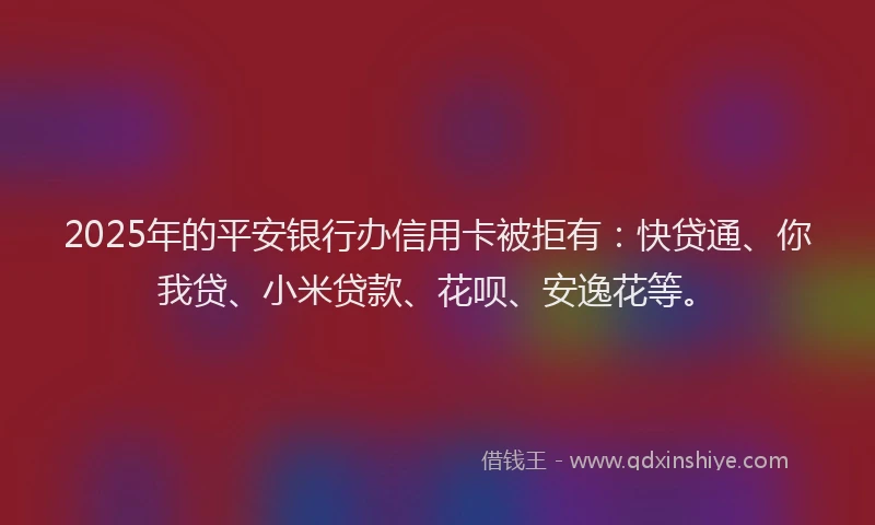 2025年的平安银行办信用卡被拒有：快贷通、你我贷、小米贷款、花呗、安逸花等。